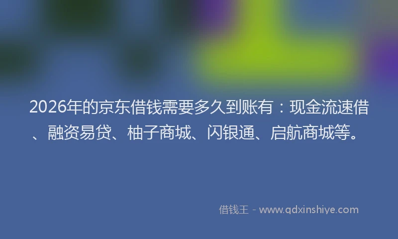 2026年的京东借钱需要多久到账有：现金流速借、融资易贷、柚子商城、闪银通、启航商城等。