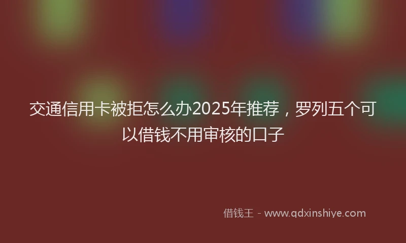 交通信用卡被拒怎么办2025年推荐,罗列五个可以借钱不用审核的口子