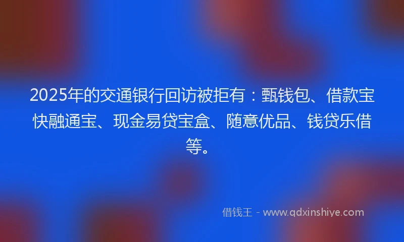 2025年的交通银行回访被拒有：甄钱包、借款宝快融通宝、现金易贷宝盒、随意优品、钱贷乐借等。