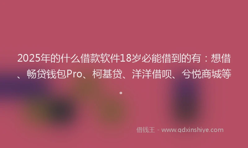 2025年的什么借款软件18岁必能借到的有：想借、畅贷钱包Pro、柯基贷、洋洋借呗、兮悦商城等。