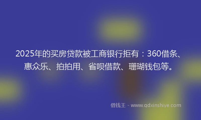 2025年的买房贷款被工商银行拒有：360借条、惠众乐、拍拍用、省呗借款、珊瑚钱包等。