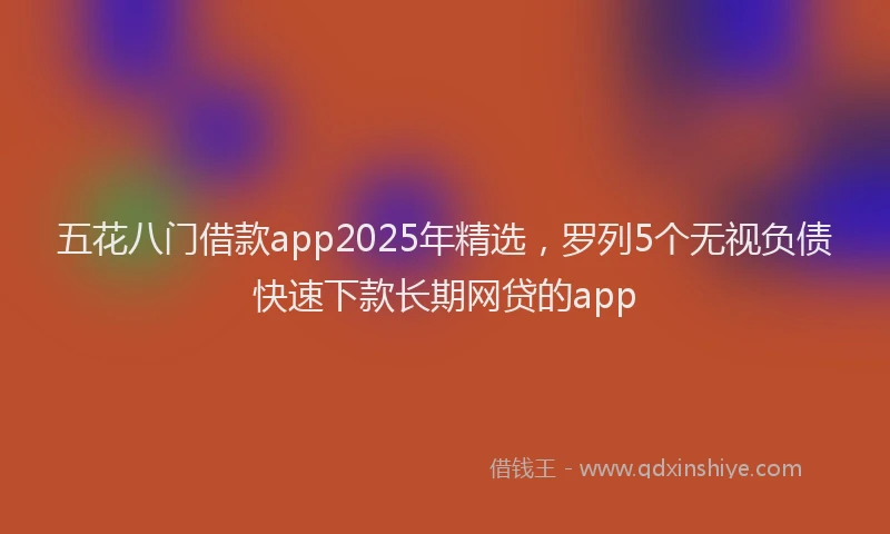 五花八门借款app2025年精选，罗列5个无视负债快速下款长期网贷的app