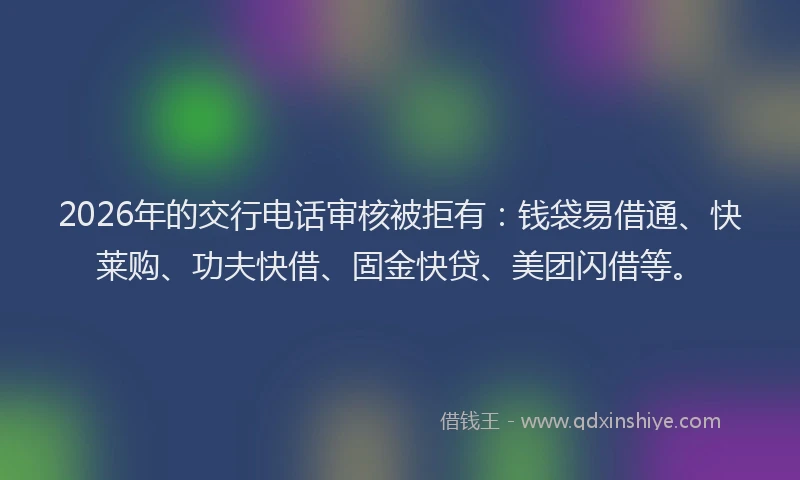 2026年的交行电话审核被拒有：钱袋易借通、快莱购、功夫快借、固金快贷、美团闪借等。