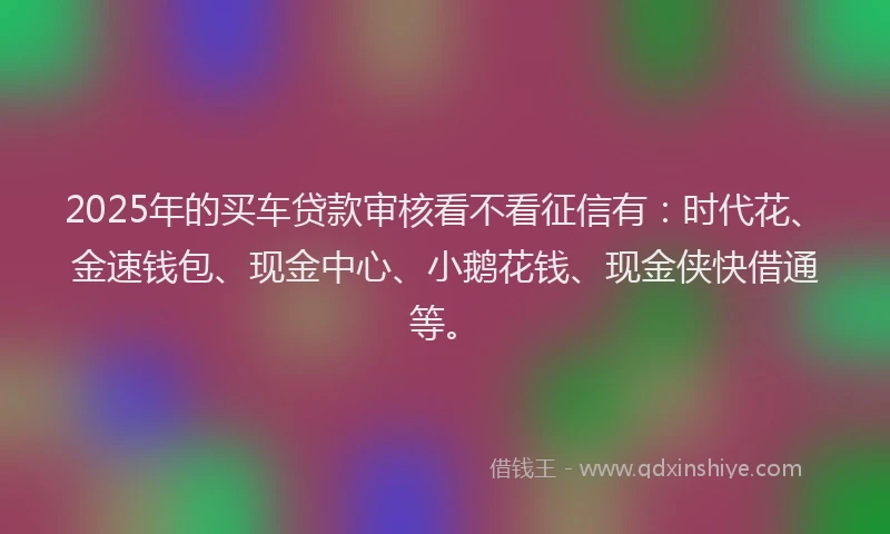 2025年的买车贷款审核看不看征信有:时代花、金速钱包、现金中心、小鹅花钱、现金侠快借通等。