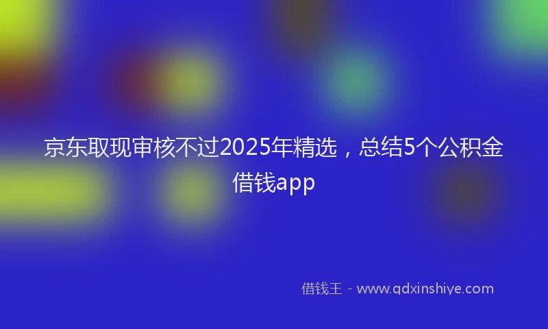 京东取现审核不过2025年精选，总结5个公积金借钱app