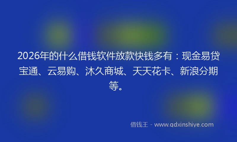 2026年的什么借钱软件放款快钱多有：现金易贷宝通、云易购、沐久商城、天天花卡、新浪分期等。