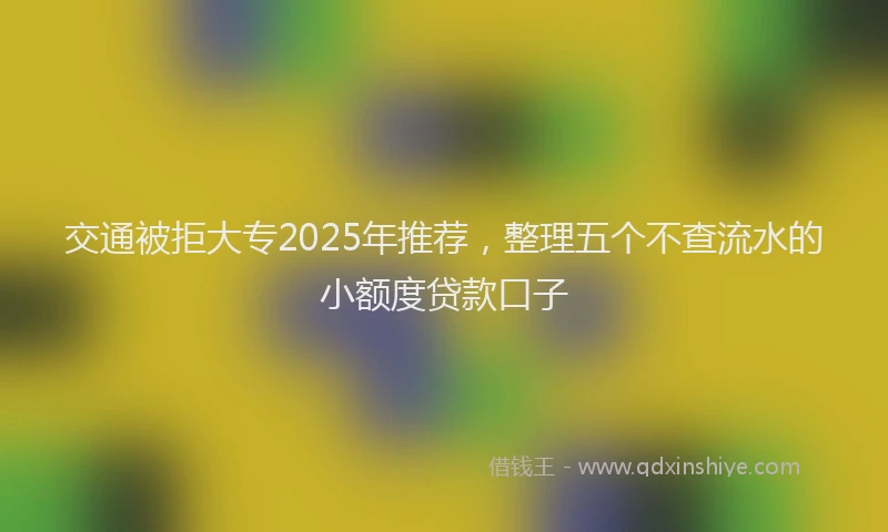 交通被拒大专2025年推荐，整理五个不查流水的小额度贷款口子