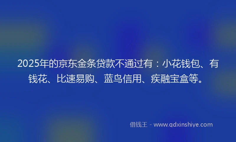 2025年的京东金条贷款不通过有：小花钱包、有钱花、比速易购、蓝鸟信用、疾融宝盒等。