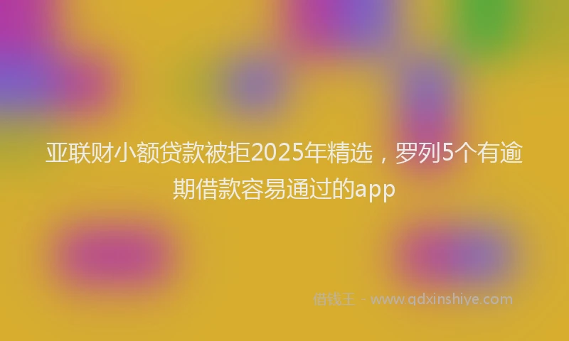 亚联财小额贷款被拒2025年精选，罗列5个有逾期借款容易通过的app