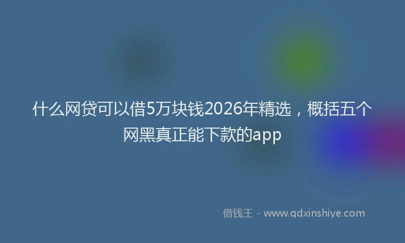 什么网贷可以借5万块钱2026年精选，概括五个网黑真正能下款的app