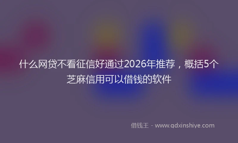 什么网贷不看征信好通过2026年推荐，概括5个芝麻信用可以借钱的软件