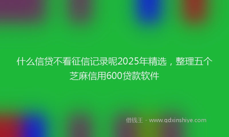 什么信贷不看征信记录呢2025年精选，整理五个芝麻信用600贷款软件
