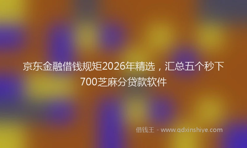 京东金融借钱规矩2026年精选，汇总五个秒下700芝麻分贷款软件