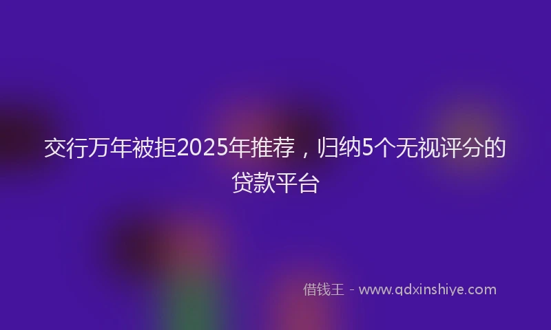 交行万年被拒2025年推荐，归纳5个无视评分的贷款平台