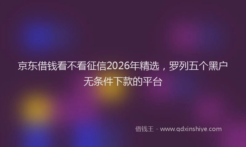 京东借钱看不看征信2026年精选，罗列五个黑户无条件下款的平台