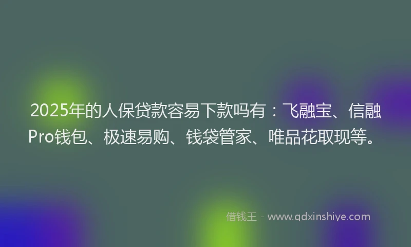 2025年的人保贷款容易下款吗有：飞融宝、信融Pro钱包、极速易购、钱袋管家、唯品花取现等。