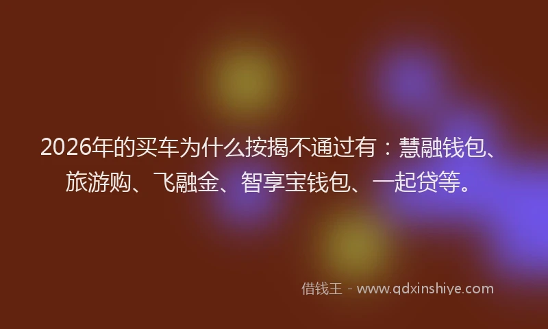 2026年的买车为什么按揭不通过有：慧融钱包、旅游购、飞融金、智享宝钱包、一起贷等。