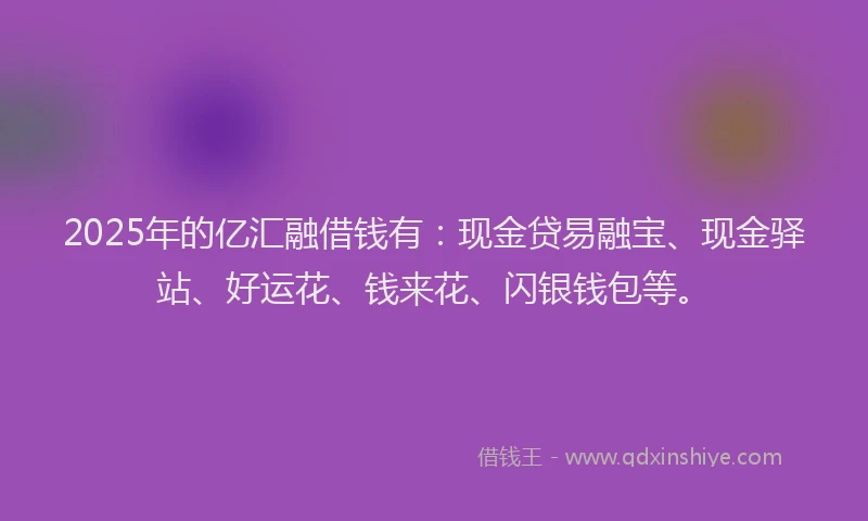 2025年的亿汇融借钱有：现金贷易融宝、现金驿站、好运花、钱来花、闪银钱包等。