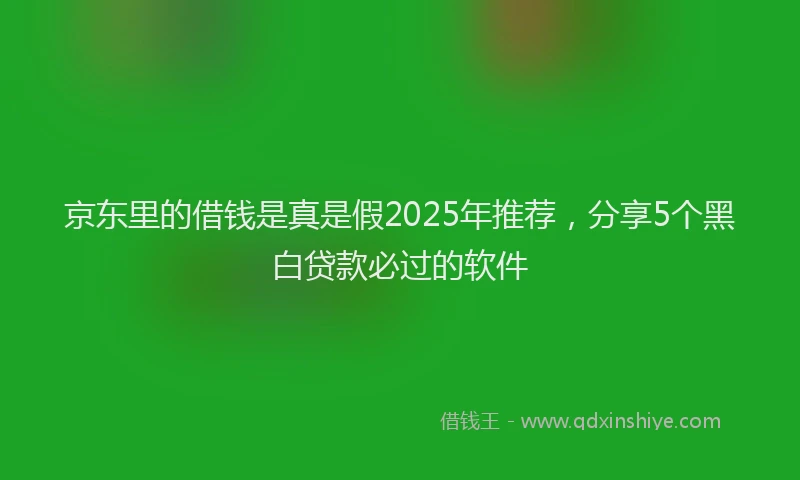 京东里的借钱是真是假2025年推荐，分享5个黑白贷款必过的软件