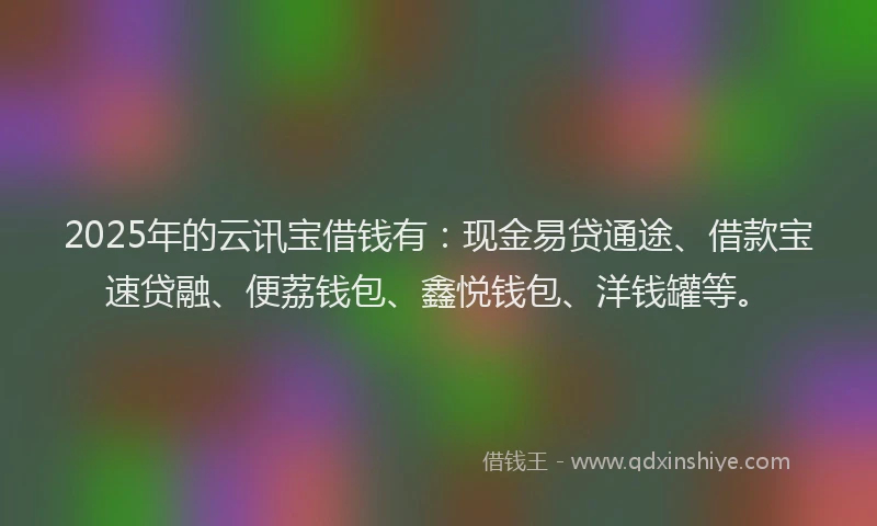 2025年的云讯宝借钱有：现金易贷通途、借款宝速贷融、便荔钱包、鑫悦钱包、洋钱罐等。
