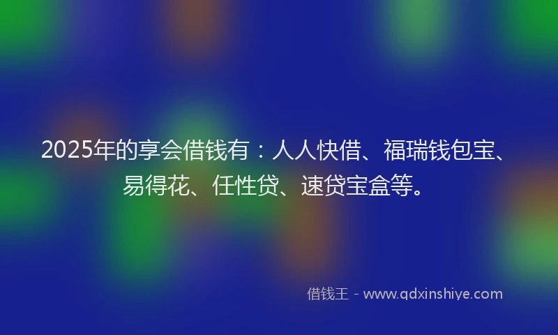 2025年的享会借钱有：人人快借、福瑞钱包宝、易得花、任性贷、速贷宝盒等。