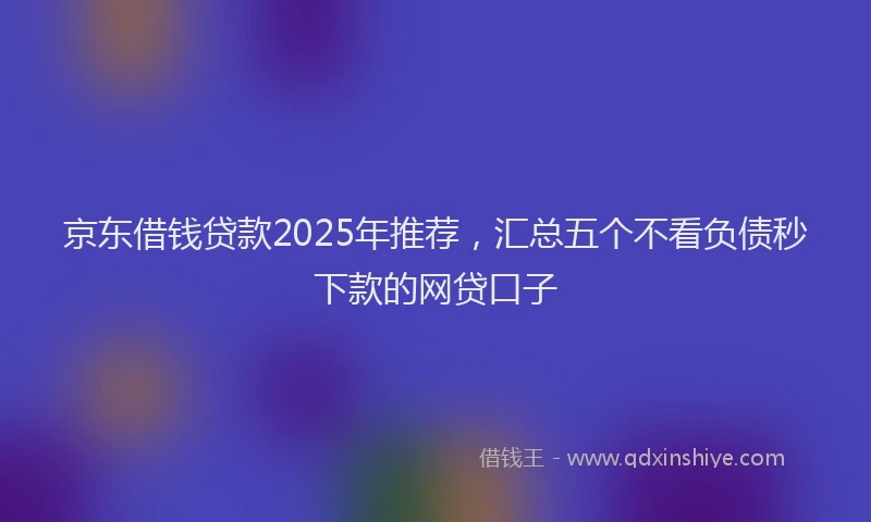 京东借钱贷款2025年推荐，汇总五个不看负债秒下款的网贷口子