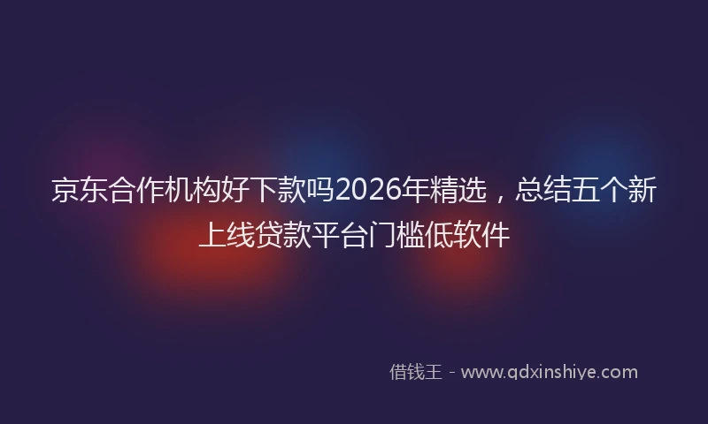 京东合作机构好下款吗2026年精选，总结五个新上线贷款平台门槛低软件