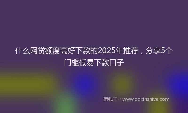 什么网贷额度高好下款的2025年推荐，分享5个门槛低易下款口子