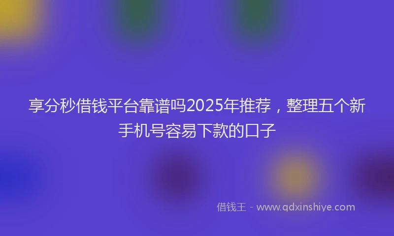 享分秒借钱平台靠谱吗2025年推荐，整理五个新手机号容易下款的口子