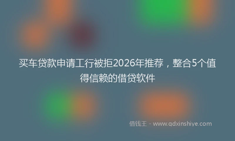 买车贷款申请工行被拒2026年推荐,整合5个值得信赖的借贷软件