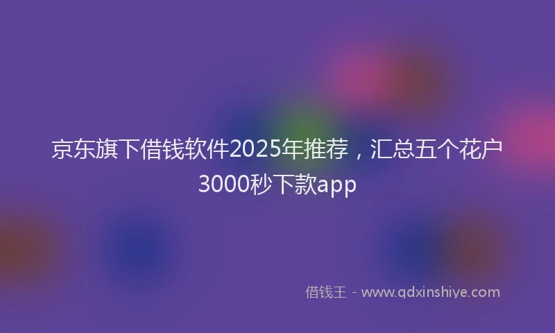 京东旗下借钱软件2025年推荐，汇总五个花户3000秒下款app