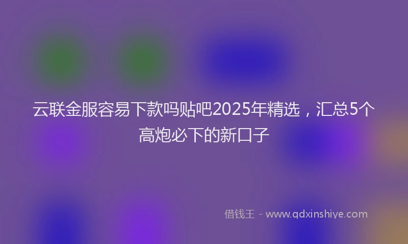 云联金服容易下款吗贴吧2025年精选，汇总5个高炮必下的新口子