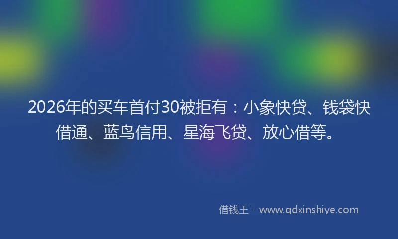 2026年的买车首付30被拒有：小象快贷、钱袋快借通、蓝鸟信用、星海飞贷、放心借等。