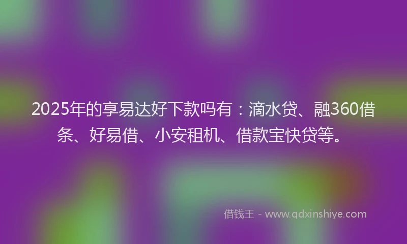 2025年的享易达好下款吗有：滴水贷、融360借条、好易借、小安租机、借款宝快贷等。
