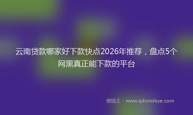 云南贷款哪家好下款快点2026年推荐，盘点5个网黑真正能下款的平台