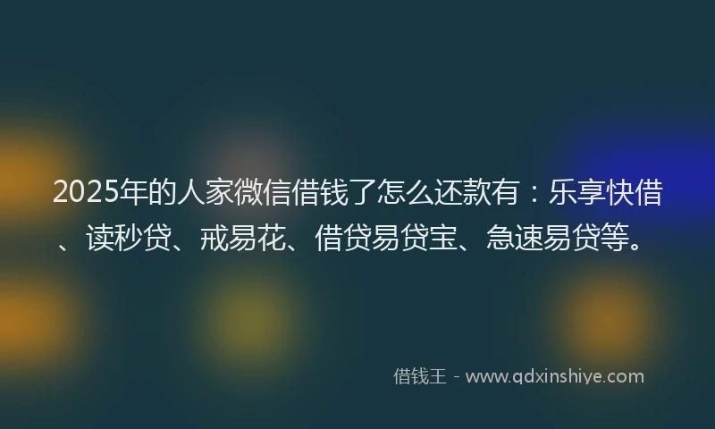2025年的人家微信借钱了怎么还款有：乐享快借、读秒贷、戒易花、借贷易贷宝、急速易贷等。