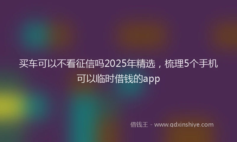 买车可以不看征信吗2025年精选，梳理5个手机可以临时借钱的app