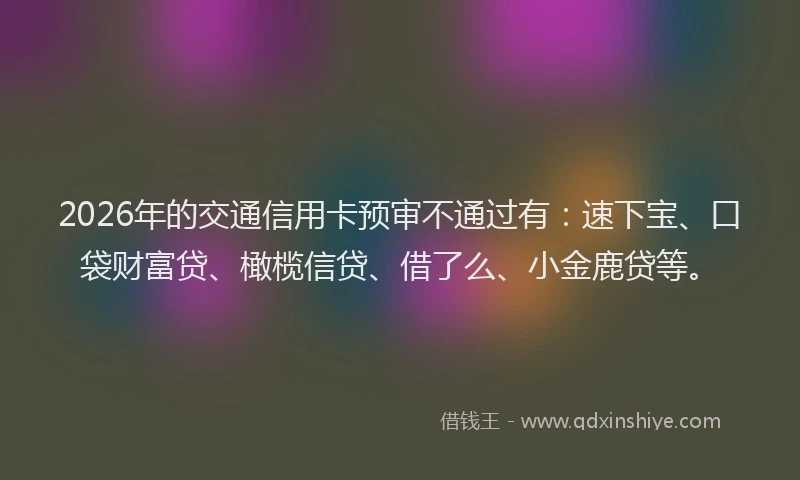 2026年的交通信用卡预审不通过有:速下宝、口袋财富贷、橄榄信贷、借了么、小金鹿贷等。