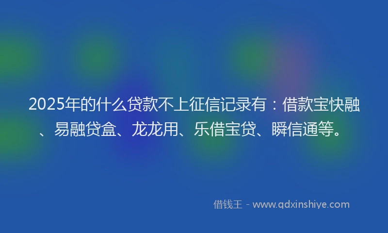 2025年的什么贷款不上征信记录有：借款宝快融、易融贷盒、龙龙用、乐借宝贷、瞬信通等。