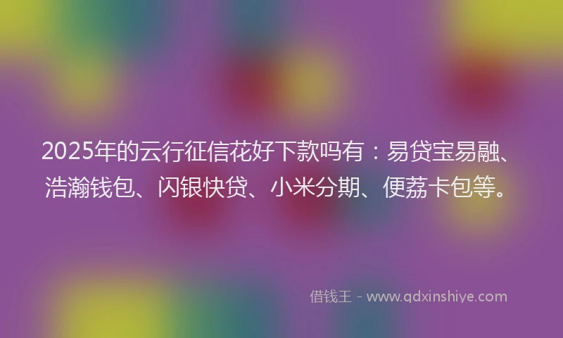2025年的云行征信花好下款吗有：易贷宝易融、浩瀚钱包、闪银快贷、小米分期、便荔卡包等。