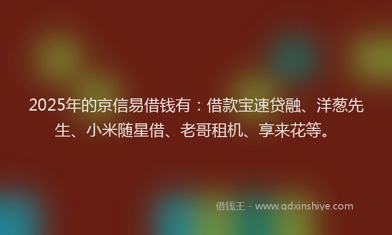 2025年的京信易借钱有：借款宝速贷融、洋葱先生、小米随星借、老哥租机、享来花等。