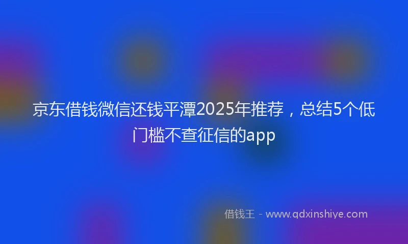 京东借钱微信还钱平潭2025年推荐，总结5个低门槛不查征信的app