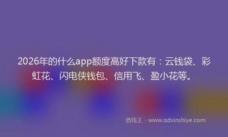 2026年的什么app额度高好下款有：云钱袋、彩虹花、闪电侠钱包、信用飞、盈小花等。