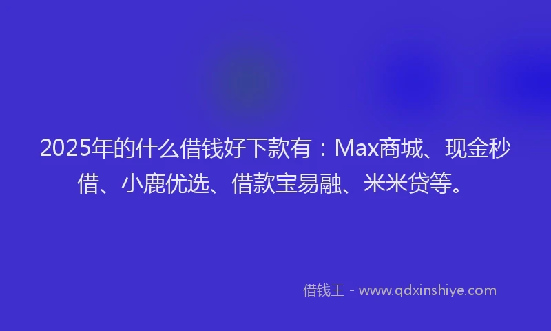 2025年的什么借钱好下款有：Max商城、现金秒借、小鹿优选、借款宝易融、米米贷等。