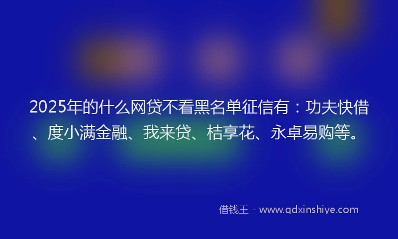 2025年的什么网贷不看黑名单征信有：功夫快借、度小满金融、我来贷、桔享花、永卓易购等。