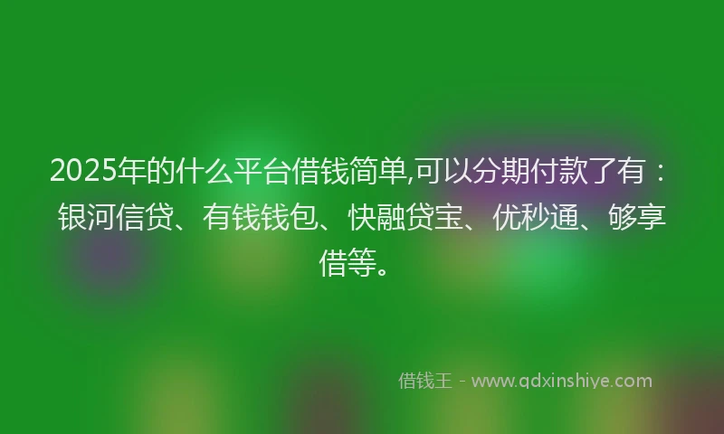 2025年的什么平台借钱简单,可以分期付款了有：银河信贷、有钱钱包、快融贷宝、优秒通、够享借等。