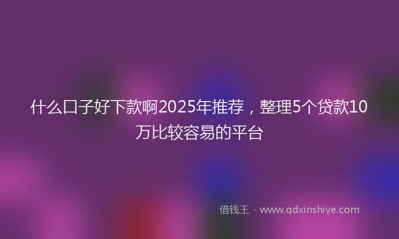 什么口子好下款啊2025年推荐，整理5个贷款10万比较容易的平台