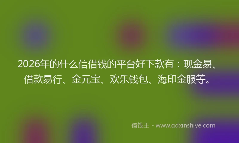 2026年的什么信借钱的平台好下款有：现金易、借款易行、金元宝、欢乐钱包、海印金服等。