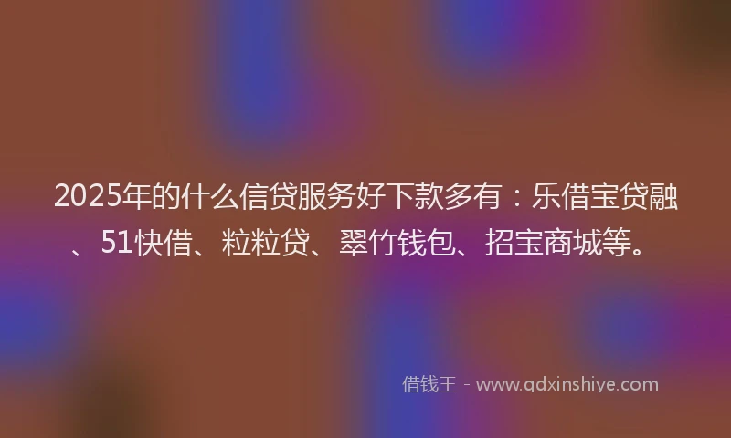 2025年的什么信贷服务好下款多有：乐借宝贷融、51快借、粒粒贷、翠竹钱包、招宝商城等。