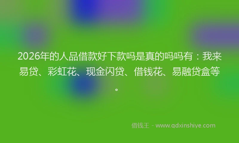 2026年的人品借款好下款吗是真的吗吗有：我来易贷、彩虹花、现金闪贷、借钱花、易融贷盒等。
